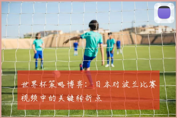 世界杯策略博弈:日本对波兰比赛视频中的关键转折点