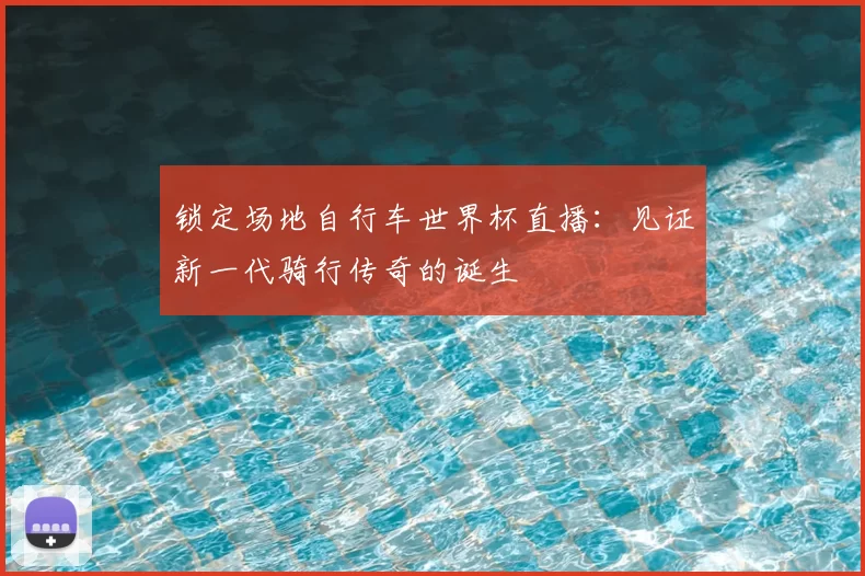 锁定场地自行车世界杯直播：见证新一代骑行传奇的诞生