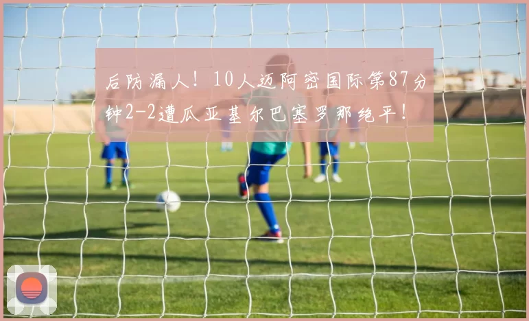 后防漏人！10人迈阿密国际第87分钟2-2遭瓜亚基尔巴塞罗那绝平！