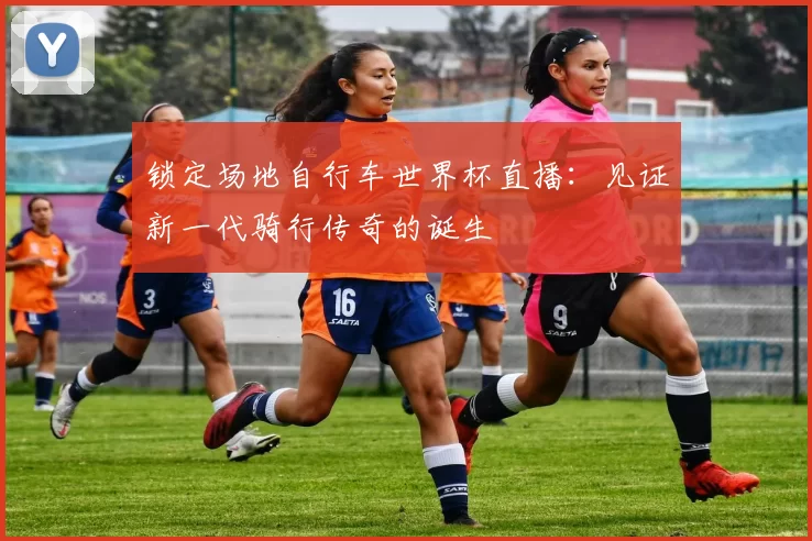 锁定场地自行车世界杯直播:见证新一代骑行传奇的诞生