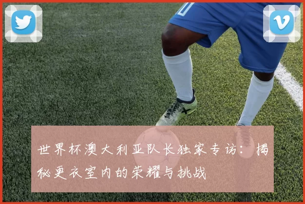 世界杯澳大利亚队长独家专访：揭秘更衣室内的荣耀与挑战