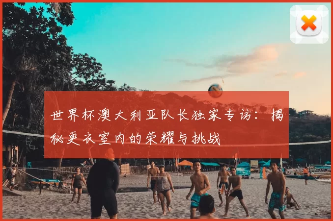世界杯澳大利亚队长独家专访：揭秘更衣室内的荣耀与挑战