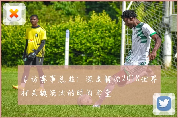 专访赛事总监：深度解读2018世界杯关键场次的时间考量