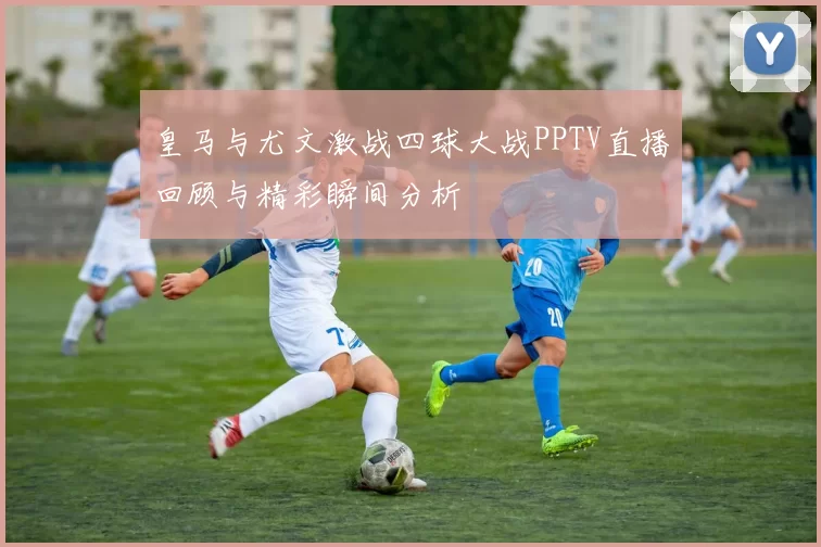 皇马与尤文激战四球大战PPTV直播回顾与精彩瞬间分析