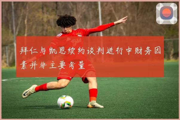拜仁与凯恩续约谈判进行中财务因素并非主要考量
