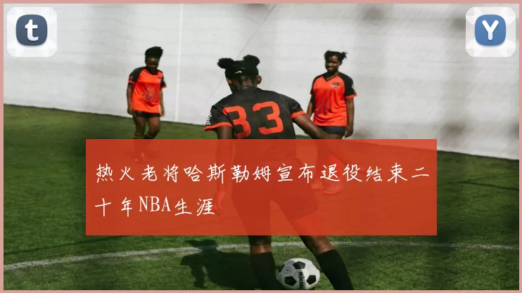 热火老将哈斯勒姆宣布退役结束二十年NBA生涯