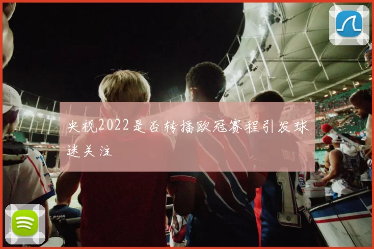 央视2022是否转播欧冠赛程引发球迷关注