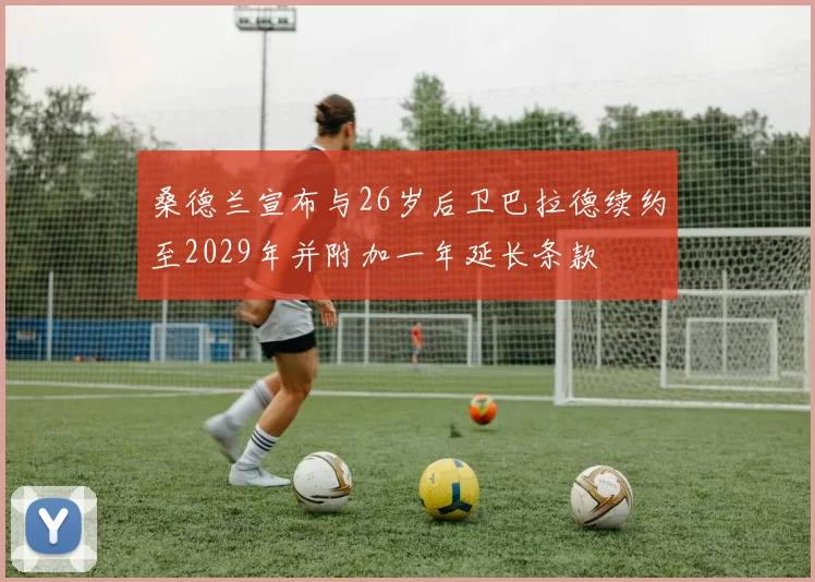 桑德兰宣布与26岁后卫巴拉德续约至2029年并附加一年延长条款