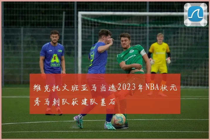 维克托文班亚马当选2023年NBA状元秀马刺队获建队基石