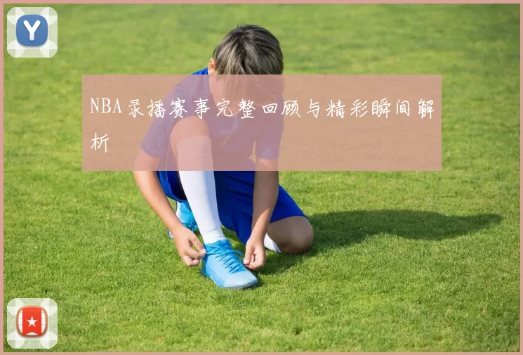NBA录播赛事完整回顾与精彩瞬间解析