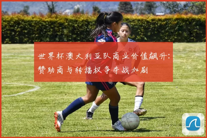 世界杯澳大利亚队商业价值飙升：赞助商与转播权争夺战加剧