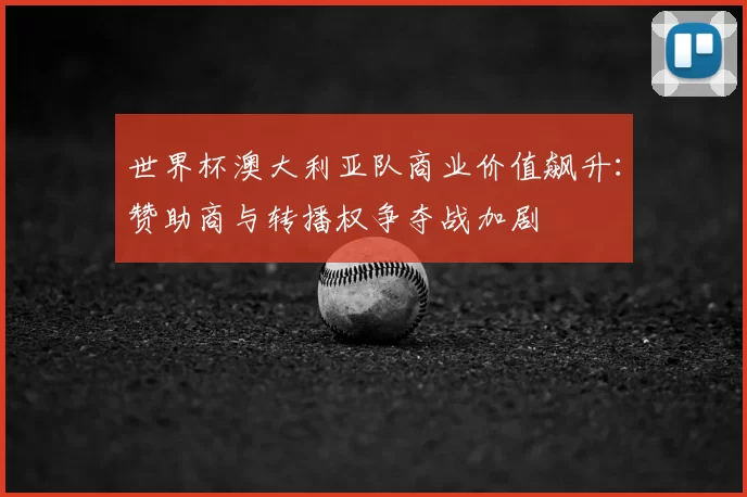 世界杯澳大利亚队商业价值飙升:赞助商与转播权争夺战加剧