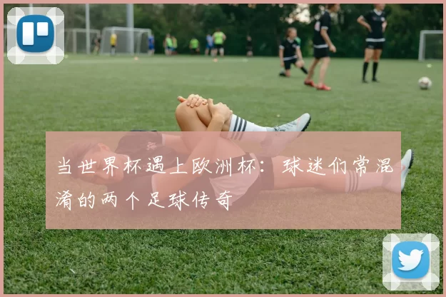 当世界杯遇上欧洲杯:球迷们常混淆的两个足球传奇