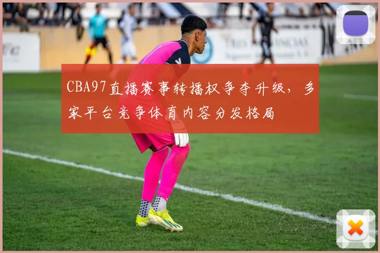 CBA97直播赛事转播权争夺升级，多家平台竞争体育内容分发格局