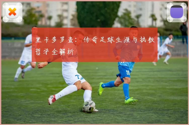 里卡多罗查:传奇足球生涯与执教哲学全解析