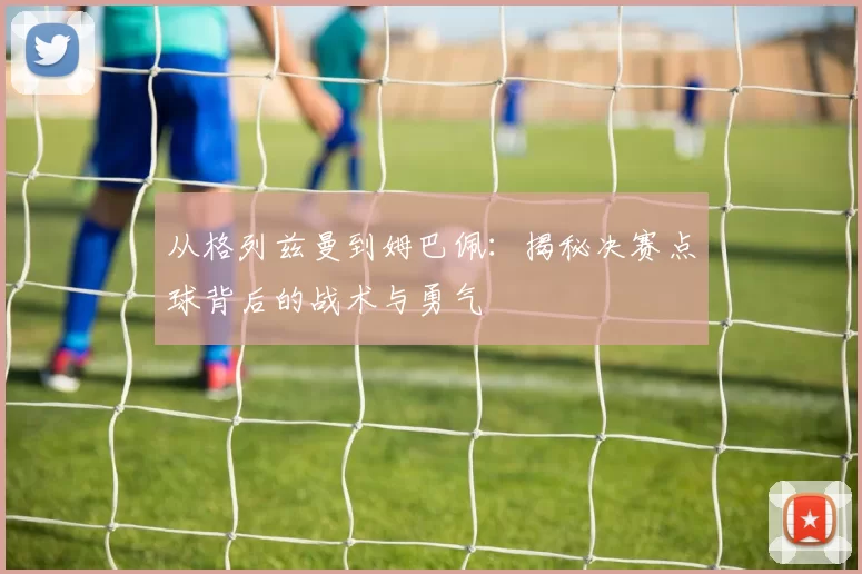 从格列兹曼到姆巴佩：揭秘决赛点球背后的战术与勇气