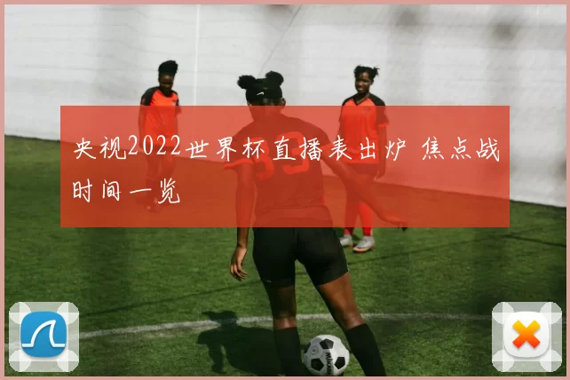 央视2022世界杯直播表出炉 焦点战时间一览
