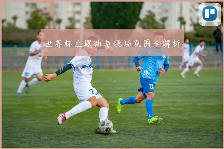 世界杯主题曲与现场氛围全解析