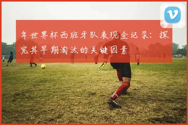 年世界杯西班牙队表现全记录:探究其早期淘汰的关键因素