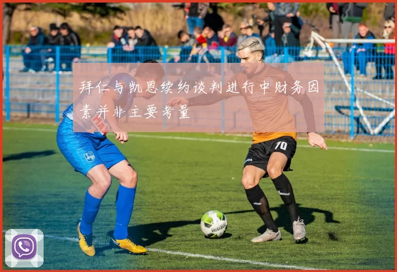 拜仁与凯恩续约谈判进行中财务因素并非主要考量