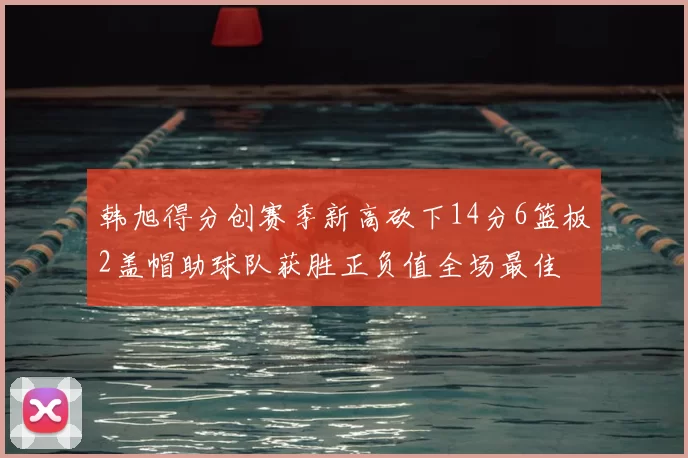 韩旭得分创赛季新高砍下14分6篮板2盖帽助球队获胜正负值全场最佳