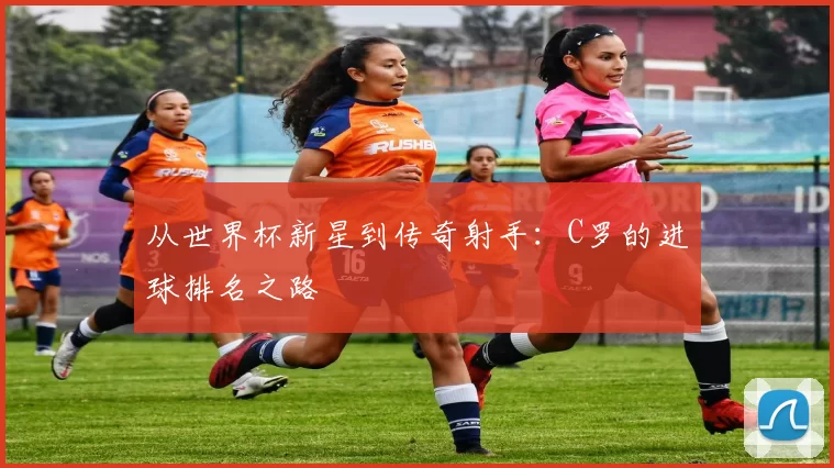 从世界杯新星到传奇射手:C罗的进球排名之路