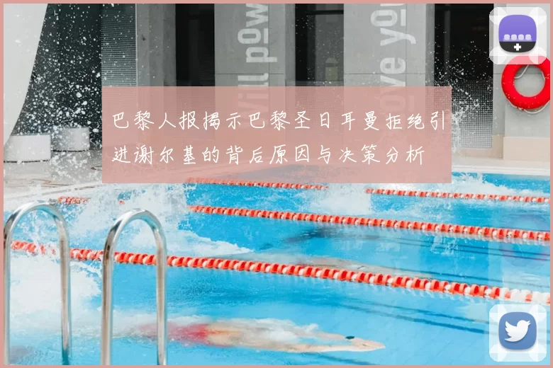 巴黎人报揭示巴黎圣日耳曼拒绝引进谢尔基的背后原因与决策分析