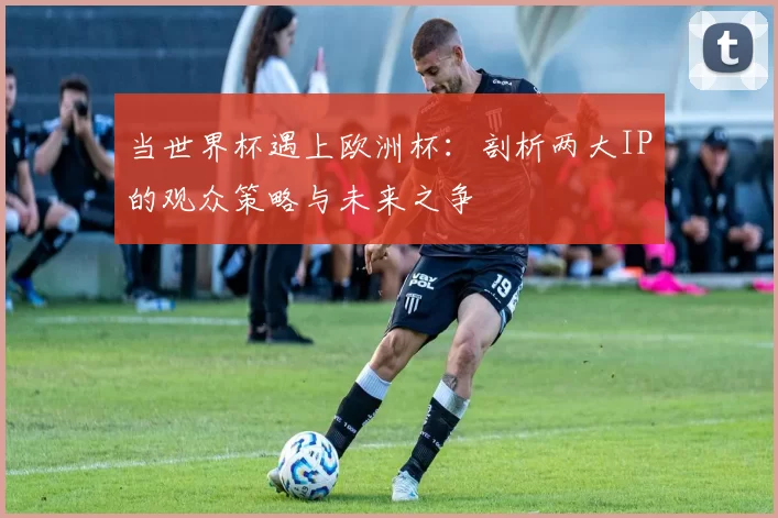 当世界杯遇上欧洲杯:剖析两大IP的观众策略与未来之争