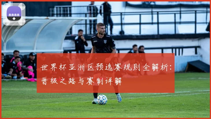 世界杯亚洲区预选赛规则全解析：晋级之路与赛制详解