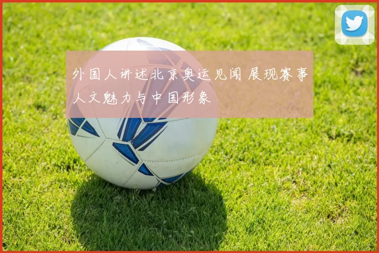 外国人讲述北京奥运见闻 展现赛事人文魅力与中国形象