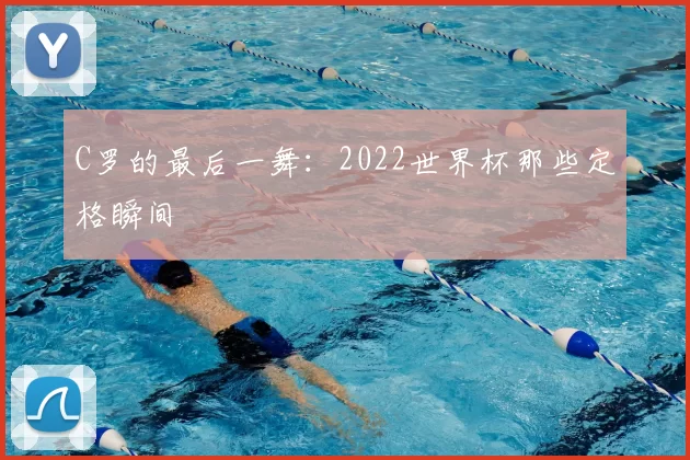 C罗的最后一舞：2022世界杯那些定格瞬间