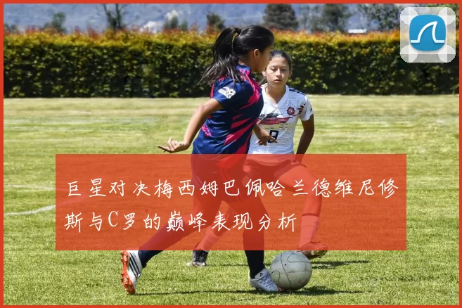 巨星对决梅西姆巴佩哈兰德维尼修斯与C罗的巅峰表现分析