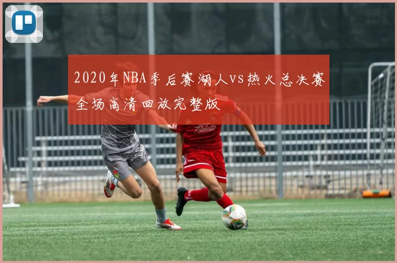 2020年NBA季后赛湖人vs热火总决赛全场高清回放完整版