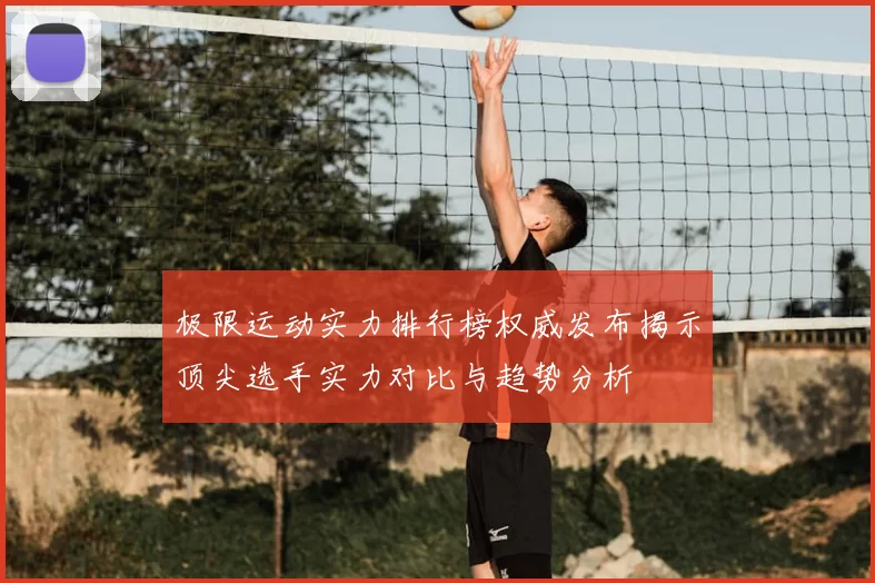 极限运动实力排行榜权威发布揭示顶尖选手实力对比与趋势分析