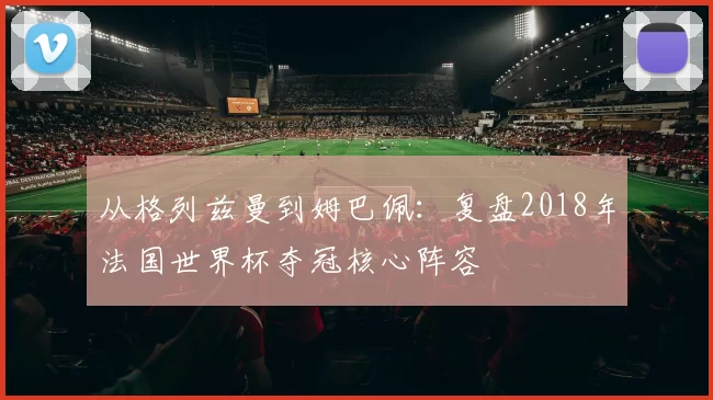 从格列兹曼到姆巴佩:复盘2018年法国世界杯夺冠核心阵容