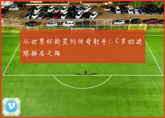 从世界杯新星到传奇射手:C罗的进球排名之路
