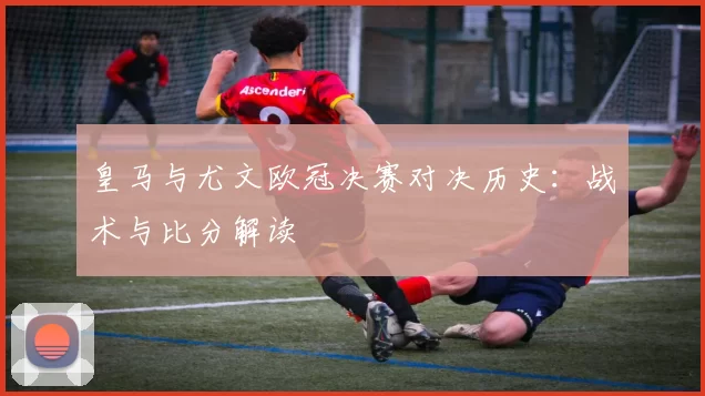 皇马与尤文欧冠决赛对决历史：战术与比分解读