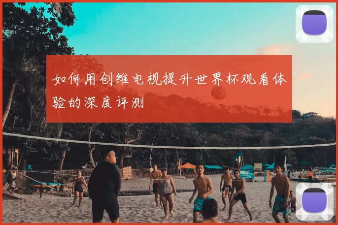 如何用创维电视提升世界杯观看体验的深度评测