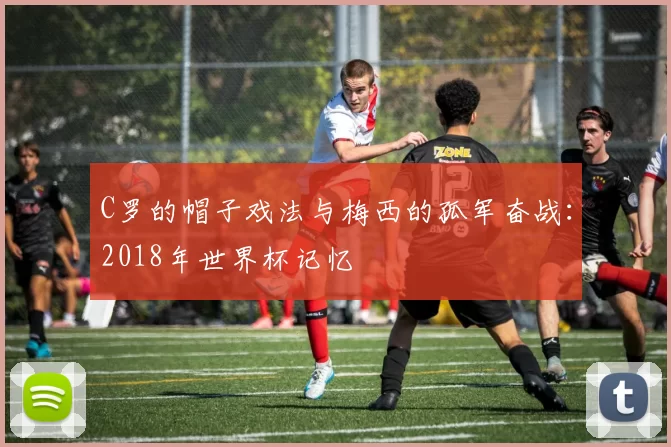 C罗的帽子戏法与梅西的孤军奋战:2018年世界杯记忆