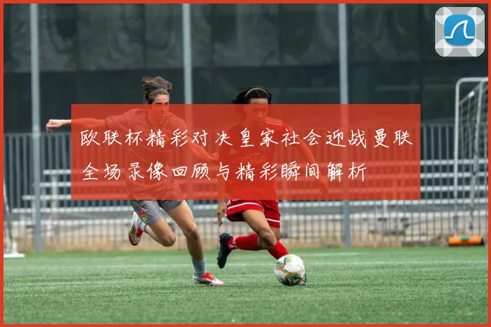 欧联杯精彩对决皇家社会迎战曼联全场录像回顾与精彩瞬间解析