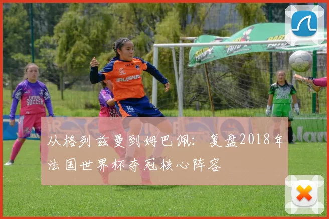 从格列兹曼到姆巴佩：复盘2018年法国世界杯夺冠核心阵容