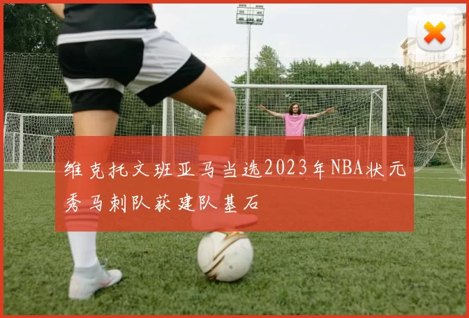 维克托文班亚马当选2023年NBA状元秀马刺队获建队基石