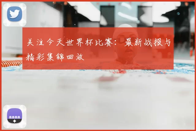 关注今天世界杯比赛:最新战报与精彩集锦回放