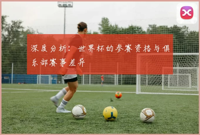 深度分析：世界杯的参赛资格与俱乐部赛事差异