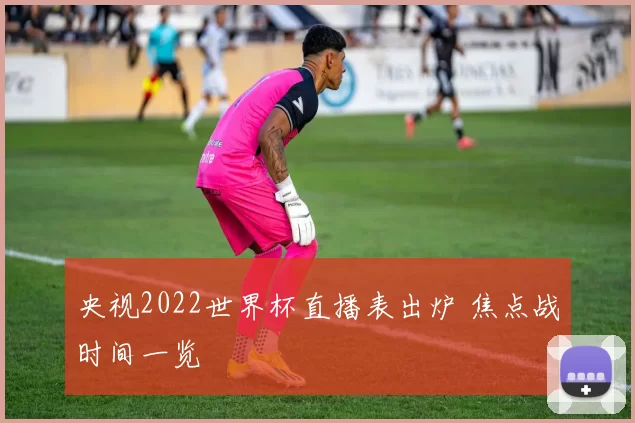 央视2022世界杯直播表出炉 焦点战时间一览