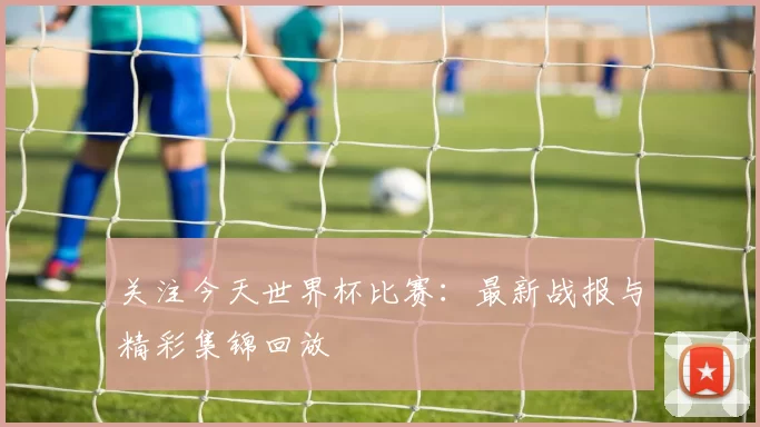 关注今天世界杯比赛：最新战报与精彩集锦回放