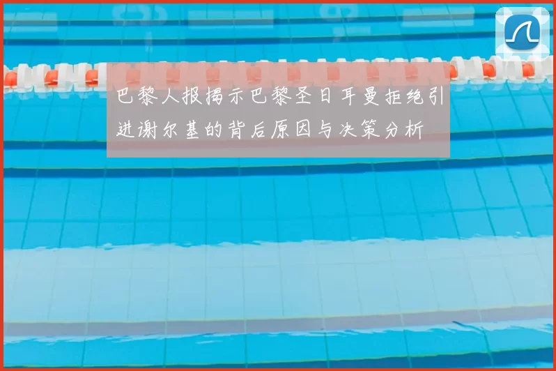巴黎人报揭示巴黎圣日耳曼拒绝引进谢尔基的背后原因与决策分析