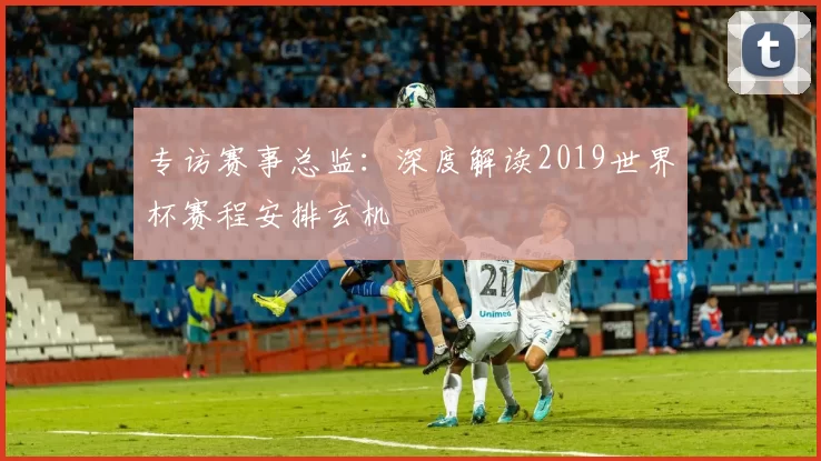 专访赛事总监：深度解读2019世界杯赛程安排玄机