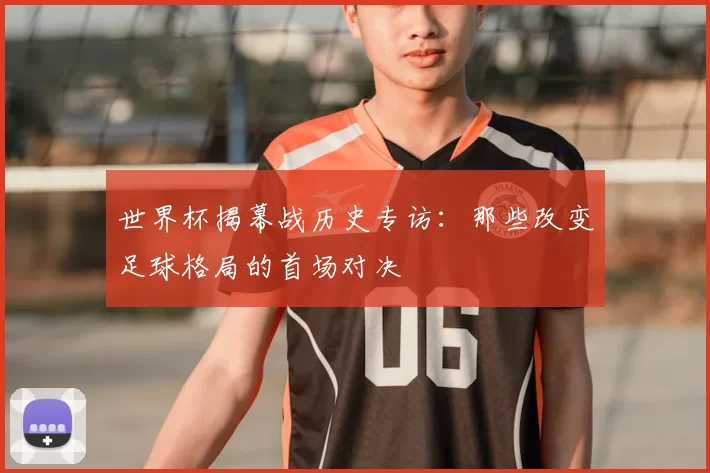 世界杯揭幕战历史专访:那些改变足球格局的首场对决