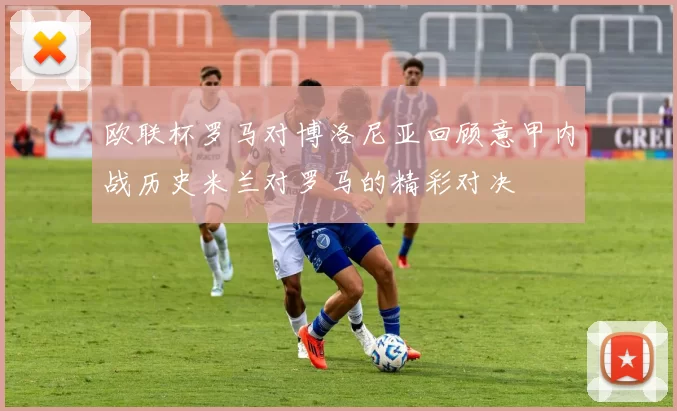 欧联杯罗马对博洛尼亚回顾意甲内战历史米兰对罗马的精彩对决